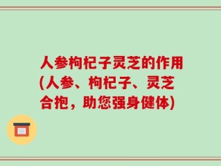 人参枸杞子灵芝的作用(人参、枸杞子、灵芝合抱，助您强身健体)
