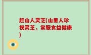 赶山人灵芝(山里人珍视灵芝，常服食益健康)