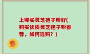 上哪买灵芝孢子粉好(购买优质灵芝孢子粉推荐，如何选购？)