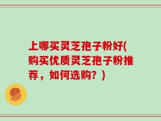 上哪买灵芝孢子粉好(购买优质灵芝孢子粉推荐，如何选购？)