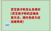 灵芝孢子粉怎么食用好(灵芝孢子粉的正确食用方法，提升免疫力还延缓衰老)