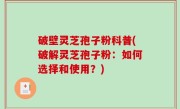 破壁灵芝孢子粉科普(破解灵芝孢子粉：如何选择和使用？)