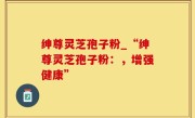 绅尊灵芝孢子粉_“绅尊灵芝孢子粉：，增强健康”