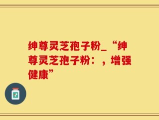 绅尊灵芝孢子粉_“绅尊灵芝孢子粉：，增强健康”