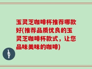玉灵芝咖啡杯推荐哪款好(推荐品质优良的玉灵芝咖啡杯款式，让您品味美味的咖啡)