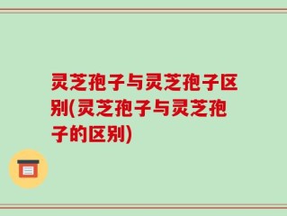 灵芝孢子与灵芝孢子区别(灵芝孢子与灵芝孢子的区别)