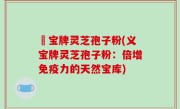 義宝牌灵芝孢子粉(义宝牌灵芝孢子粉：倍增免疫力的天然宝库)