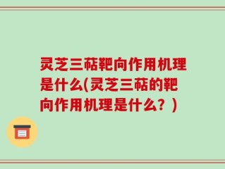 灵芝三萜靶向作用机理是什么(灵芝三萜的靶向作用机理是什么？)
