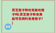 灵芝孢子粉吃完能吃橙子吗(灵芝孢子粉食用后可否同时食用橙子？)