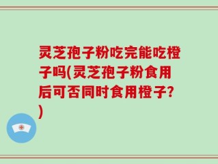 灵芝孢子粉吃完能吃橙子吗(灵芝孢子粉食用后可否同时食用橙子？)