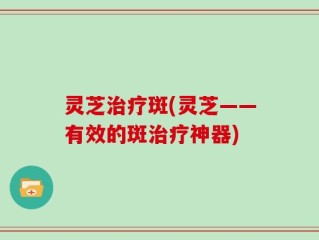 灵芝治疗斑(灵芝——有效的斑治疗神器)