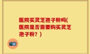 医院买灵芝孢子粉吗(医院是否需要购买灵芝孢子粉？)