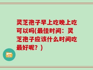灵芝孢子早上吃晚上吃可以吗(最佳时间：灵芝孢子应该什么时间吃最好呢？)