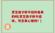 灵芝孢子粉不挂杯是真的吗(灵芝孢子粉不结块，可否真心相待？)