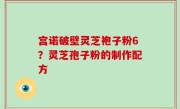 宫诺破壁灵芝袍子粉6？灵芝孢子粉的制作配方