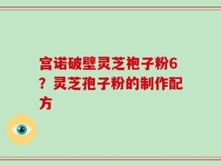 宫诺破壁灵芝袍子粉6？灵芝孢子粉的制作配方