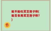 能不能吃灵芝孢子粉(能否食用灵芝孢子粉？)