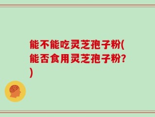 能不能吃灵芝孢子粉(能否食用灵芝孢子粉？)