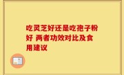 吃灵芝好还是吃孢子粉好 两者功效对比及食用建议