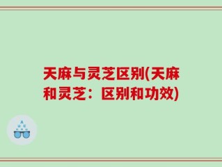 天麻与灵芝区别(天麻和灵芝：区别和功效)