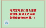 吃灵芝时忌口什么东西和水果(吃灵芝时应避免哪些食物和水果？)
