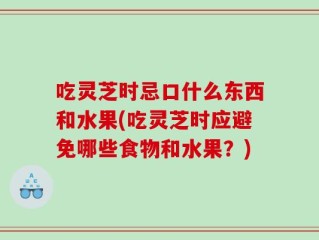 吃灵芝时忌口什么东西和水果(吃灵芝时应避免哪些食物和水果？)