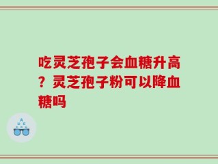 吃灵芝孢子会血糖升高？灵芝孢子粉可以降血糖吗