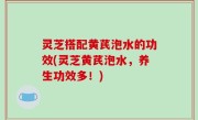 灵芝搭配黄芪泡水的功效(灵芝黄芪泡水，养生功效多！)