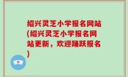 绍兴灵芝小学报名网站(绍兴灵芝小学报名网站更新，欢迎踊跃报名)