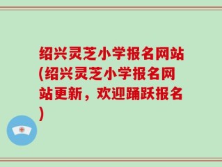 绍兴灵芝小学报名网站(绍兴灵芝小学报名网站更新，欢迎踊跃报名)