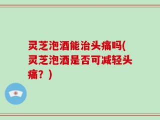 灵芝泡酒能治头痛吗(灵芝泡酒是否可减轻头痛？)
