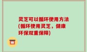 灵芝可以循环使用方法(循环使用灵芝，健康环保双重保障)