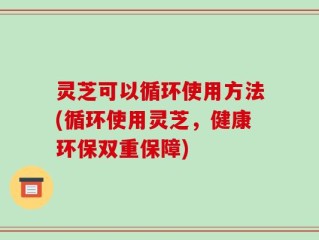 灵芝可以循环使用方法(循环使用灵芝，健康环保双重保障)