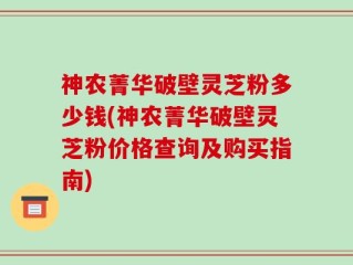 神农菁华破壁灵芝粉多少钱(神农菁华破壁灵芝粉价格查询及购买指南)