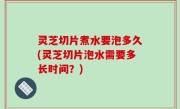 灵芝切片煮水要泡多久(灵芝切片泡水需要多长时间？)