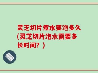 灵芝切片煮水要泡多久(灵芝切片泡水需要多长时间？)