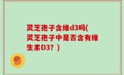 灵芝孢子含维d3吗(灵芝孢子中是否含有维生素D3？)