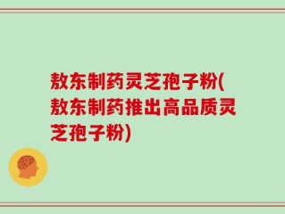 敖东制药灵芝孢子粉(敖东制药推出高品质灵芝孢子粉)