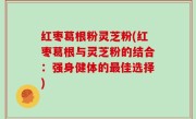 红枣葛根粉灵芝粉(红枣葛根与灵芝粉的结合：强身健体的最佳选择)