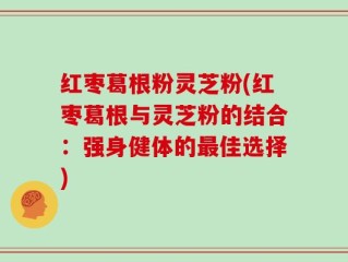 红枣葛根粉灵芝粉(红枣葛根与灵芝粉的结合：强身健体的最佳选择)