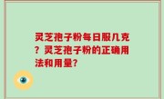 灵芝孢子粉每日服几克？灵芝孢子粉的正确用法和用量？
