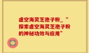 虚空海灵芝孢子粉_“探索虚空海灵芝孢子粉的神秘功效与应用”
