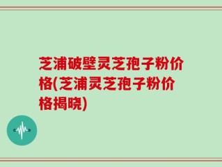 芝浦破壁灵芝孢子粉价格(芝浦灵芝孢子粉价格揭晓)