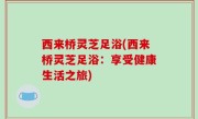 西来桥灵芝足浴(西来桥灵芝足浴：享受健康生活之旅)