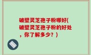 破壁灵芝孢子粉哪好(破壁灵芝孢子粉的好处，你了解多少？)