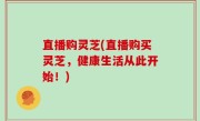 直播购灵芝(直播购买灵芝，健康生活从此开始！)