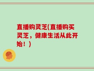直播购灵芝(直播购买灵芝，健康生活从此开始！)
