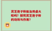 灵芝孢子粉能治阴虚火旺吗？探究灵芝孢子粉的功效与作用？