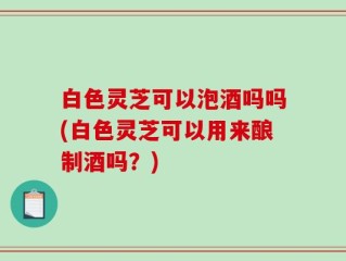 白色灵芝可以泡酒吗吗(白色灵芝可以用来酿制酒吗？)