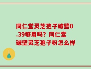 同仁堂灵芝孢子破壁0.39够用吗？同仁堂破壁灵芝孢子粉怎么样